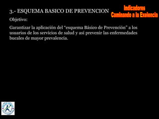 3.- ESQUEMA BASICO DE PREVENCION
Objetivo:
Garantizar la aplicación del “esquema Básico de Prevención” a los
usuarios de los servicios de salud y así prevenir las enfermedades
bucales de mayor prevalencia.
 