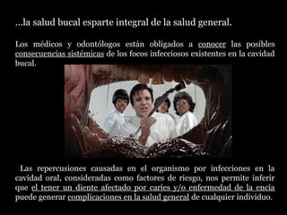 …la salud bucal esparte integral de la salud general.
Los médicos y odontólogosmédicos y odontólogos están obligados a conocer las posibles
consecuencias sistémicas de los focos infecciosos existentes en la cavidad
bucal.
Las repercusiones causadas en el organismo por infecciones en la
cavidad oral, consideradas como factores de riesgo, nos permite inferir
que el tener un diente afectado por caries y/o enfermedad de la encía
puede generar complicaciones en la salud general de cualquier individuo.
C.D.
Dra.
T.S.
 