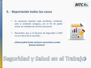 3.- Reportando todos los casos
• Es necesario reportar cada accidente, incidente,
acto o condición insegura, con el fin de poder
tomar las medidas de control necesarias.
• Recuerden que si el Servicio de Seguridad o SSST
no se entera de lo ocurrido…
¿Cómo podrá tomar acciones correctivas y evitar
futuras lesiones?
 