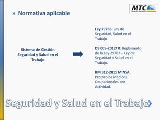 » Normativa aplicable
Sistema de Gestión
Seguridad y Salud en el
Trabajo
Ley 29783: Ley de
Seguridad, Salud en el
Trabajo
DS 005-2012TR: Reglamento
de la Ley 29783 – Ley de
Seguridad y Salud en el
Trabajo.
RM 312-2011 MINSA:
Protocolos Médicos
Ocupacionales por
Actividad.
 
