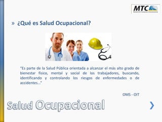 » ¿Qué es Salud Ocupacional?
“Es parte de la Salud Pública orientada a alcanzar el más alto grado de
bienestar físico, mental y social de los trabajadores, buscando,
identificando y controlando los riesgos de enfermedades o de
accidentes...”
OMS - OIT
 