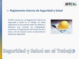 El MTC cuenta con un Reglamento Interno de
Seguridad y Salud en el Trabajo. En dicho
reglamento se encuentran todos los deberes y
derechos que cuentan los trabajadores,
sanciones, la organización del Comité de SST y
otros; a fin de conocer como se desarrolla las
labores de Seguridad.
» Reglamento Interno de Seguridad y Salud
 