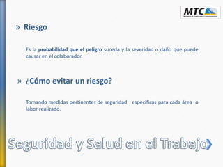Es la probabilidad que el peligro suceda y la severidad o daño que puede
causar en el colaborador.
» Riesgo
Tomando medidas pertinentes de seguridad especificas para cada área o
labor realizado.
» ¿Cómo evitar un riesgo?
 