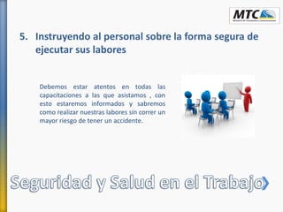 5. Instruyendo al personal sobre la forma segura de
ejecutar sus labores
Debemos estar atentos en todas las
capacitaciones a las que asistamos , con
esto estaremos informados y sabremos
como realizar nuestras labores sin correr un
mayor riesgo de tener un accidente.
 