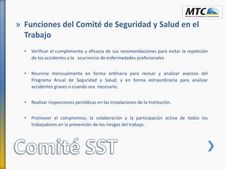 • Verificar el cumplimiento y eficacia de sus recomendaciones para evitar la repetición
de los accidentes y la ocurrencia de enfermedades profesionales
• Reunirse mensualmente en forma ordinaria para revisar y analizar avances del
Programa Anual de Seguridad y Salud; y en forma extraordinaria para analizar
accidentes graves o cuando sea necesario.
• Realizar inspecciones periódicas en las instalaciones de la Institución.
• Promover el compromiso, la colaboración y la participación activa de todos los
trabajadores en la prevención de los riesgos del trabajo.
» Funciones del Comité de Seguridad y Salud en el
Trabajo
 