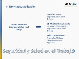 » Normativa aplicable
Sistema de Gestión
Seguridad y Salud en el
Trabajo
Ley 29783: Ley de
Seguridad, Salud en el
Trabajo
DS 005-2012TR: Reglamento
de la Ley 29783 – Ley de
Seguridad y Salud en el
Trabajo.
RM 312-2011 MINSA:
Protocolos Médicos
Ocupacionales por
Actividad.
 