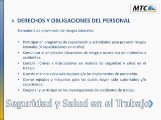 En materia de prevención de riesgos laborales:
• Participar en programas de capacitación y actividades para prevenir riesgos
laborales (4 capacitaciones en el año).
• Comunicar al empleador situaciones de riesgo y ocurrencia de incidentes y
accidentes.
• Cumplir normas e instrucciones en materia de seguridad y salud en el
trabajo.
• Usar de manera adecuada equipos y/o los implementos de protección.
• Operar equipos y máquinas para las cuales hayan sido autorizados y/o
capacitados.
• Cooperar y participar en las investigaciones de accidentes de trabajo.
» DERECHOS Y OBLIGACIONES DEL PERSONAL
 