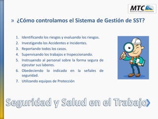 » ¿Cómo controlamos el Sistema de Gestión de SST?
1. Identificando los riesgos y evaluando los riesgos.
2. Investigando los Accidentes e Incidentes.
3. Reportando todos los casos.
4. Supervisando los trabajos e Inspeccionando.
5. Instruyendo al personal sobre la forma segura de
ejecutar sus labores.
6. Obedeciendo lo indicado en la señales de
seguridad.
7. Utilizando equipos de Protección
 