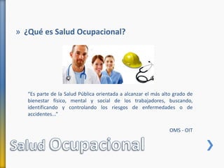 » ¿Qué es Salud Ocupacional?
“Es parte de la Salud Pública orientada a alcanzar el más alto grado de
bienestar físico, mental y social de los trabajadores, buscando,
identificando y controlando los riesgos de enfermedades o de
accidentes...”
OMS - OIT
 