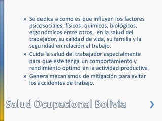 » Se dedica a como es que influyen los factores
psicosociales, físicos, químicos, biológicos,
ergonómicos entre otros, en la salud del
trabajador, su calidad de vida, su familia y la
seguridad en relación al trabajo.
» Cuida la salud del trabajador especialmente
para que este tenga un comportamiento y
rendimiento optimo en la actividad productiva
» Genera mecanismos de mitigación para evitar
los accidentes de trabajo.
 
