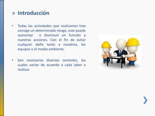 » Introducción
• Todas las actividades que realizamos trae
consigo un determinado riesgo, este puede
aumentar o disminuir en función a
nuestras acciones. Con el fin de evitar
cualquier daño tanto a nosotros, los
equipos o el medio ambiente.
• Son necesarios diversos controles, los
cuales varían de acuerdo a cada labor a
realizar.
 