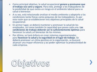 » Como principal objetivo, la salud ocupacional genera y promueve que
el trabajo sea sano y seguro. Para esto, protege a los trabajadores de
la posibilidad de que exista un riesgo en el ambiente laboral para su
salud o bienestar.
» A su vez, está relacionado analizar el medio ambiente y adaptarlo a las
condiciones tanto físicas como psíquicas de los trabajadores. Es por
esta razón que se establecieron tres objetivos principales de la salud
ocupacional.
» En primer lugar, se deberá mantener y promover la salud de los
empleados, así como también la capacidad que posea cada uno. Las
condiciones de trabajo deberán ser lo suficientemente óptimas para
favorecer la salud y el bienestar de los mismos.
» Por último, se hará énfasis en crear sistemas organizacionales
para favorecer la salud y la seguridad en el lugar de trabajo. Se
deberá promover un clima positivo en la organización, se buscará
alcanzar una mayor eficiencia y así poder optimizar la productividad de
cada empresa.
 