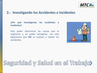 2.- Investigando los Accidentes e Incidentes
¿Por qué investigamos los accidentes e
incidentes?
Para poder determinar las causas que lo
originaron y así poder corregirlas, con esto
lograremos que NO se vuelvan a repetir los
accidentes.
 