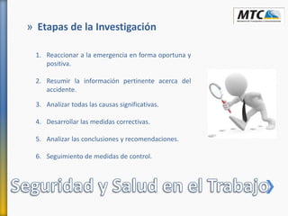 » Etapas de la Investigación
1. Reaccionar a la emergencia en forma oportuna y
positiva.
2. Resumir la información pertinente acerca del
accidente.
3. Analizar todas las causas significativas.
4. Desarrollar las medidas correctivas.
5. Analizar las conclusiones y recomendaciones.
6. Seguimiento de medidas de control.
 