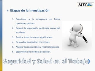 » Etapas de la Investigación
1. Reaccionar a la emergencia en forma
oportuna y positiva.
2. Resumir la información pertinente acerca del
accidente.
3. Analizar todas las causas significativas.
4. Desarrollar las medidas correctivas.
5. Analizar las conclusiones y recomendaciones.
6. Seguimiento de medidas de control.
 
