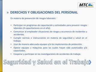 En materia de prevención de riesgos laborales:
• Participar en programas de capacitación y actividades para prevenir riesgos
laborales (4 capacitaciones en el año).
• Comunicar al empleador situaciones de riesgo y ocurrencia de incidentes y
accidentes.
• Cumplir normas e instrucciones en materia de seguridad y salud en el
trabajo.
• Usar de manera adecuada equipos y/o los implementos de protección.
• Operar equipos y máquinas para las cuales hayan sido autorizados y/o
capacitados.
• Cooperar y participar en las investigaciones de accidentes de trabajo.
» DERECHOS Y OBLIGACIONES DEL PERSONAL
 