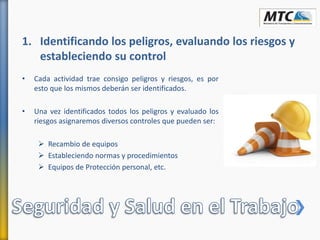 • Cada actividad trae consigo peligros y riesgos, es por
esto que los mismos deberán ser identificados.
• Una vez identificados todos los peligros y evaluado los
riesgos asignaremos diversos controles que pueden ser:
 Recambio de equipos
 Estableciendo normas y procedimientos
 Equipos de Protección personal, etc.
1. Identificando los peligros, evaluando los riesgos y
estableciendo su control
 