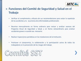 • Verificar el cumplimiento y eficacia de sus recomendaciones para evitar la repetición
de los accidentes y la ocurrencia de enfermedades profesionales
• Reunirse mensualmente en forma ordinaria para revisar y analizar avances del
Programa Anual de Seguridad y Salud; y en forma extraordinaria para analizar
accidentes graves o cuando sea necesario.
• Realizar inspecciones periódicas en las instalaciones de la Institución.
• Promover el compromiso, la colaboración y la participación activa de todos los
trabajadores en la prevención de los riesgos del trabajo.
» Funciones del Comité de Seguridad y Salud en el
Trabajo
 