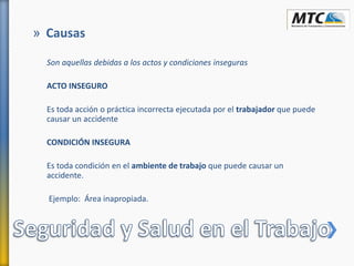 Son aquellas debidas a los actos y condiciones inseguras
ACTO INSEGURO
Es toda acción o práctica incorrecta ejecutada por el trabajador que puede
causar un accidente
CONDICIÓN INSEGURA
Es toda condición en el ambiente de trabajo que puede causar un
accidente.
Ejemplo: Área inapropiada.
» Causas
 