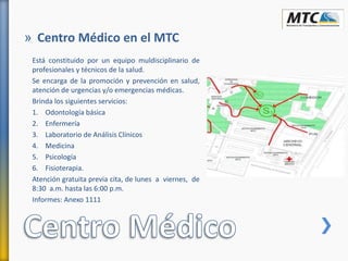 Está constituido por un equipo muldisciplinario de
profesionales y técnicos de la salud.
Se encarga de la promoción y prevención en salud,
atención de urgencias y/o emergencias médicas.
Brinda los siguientes servicios:
1. Odontología básica
2. Enfermería
3. Laboratorio de Análisis Clínicos
4. Medicina
5. Psicología
6. Fisioterapia.
Atención gratuita previa cita, de lunes a viernes, de
8:30 a.m. hasta las 6:00 p.m.
Informes: Anexo 1111
» Centro Médico en el MTC
 