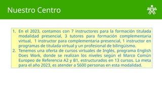 Nuestro Centro
1. En el 2023, contamos con 7 instructores para la formación titulada
modalidad presencial, 3 tutores para formación complementaria
virtual, 1 instructor para complementaria presencial, 1 instructor en
programas de titulada virtual y un profesional de bilingüismo.
2. Tenemos una oferta de cursos virtuales de Inglés, programa English
Does Work, donde se realizan los niveles según el Marco Común
Europeo de Referencia A2 y B1, estructurados en 13 cursos. La meta
para el año 2023, es atender a 5600 personas en esta modalidad.
 