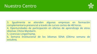 Nuestro Centro
3. Igualmente se atienden algunas empresas en formación
complementaria presencial a través de cursos cortos de 48 horas.
4. Oportunidades de participación en ofertas de aprendizaje de otros
idiomas: Chino Mandarín.
5. Licencias LingoChamp.
6. Semana Institucional de los Idiomas SENA (Última semana de
octubre).
 