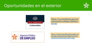 Oportunidades en el exterior
https://agenciapublicadeempleo.se
na.edu.co/personas/Paginas/Conv
ocatorias-Internacionales.aspx
https://co.usembassy.gov/es/
community-college-initiative-
cci-es/
 
