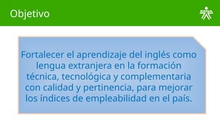 Objetivo
Fortalecer el aprendizaje del inglés como
lengua extranjera en la formación
técnica, tecnológica y complementaria
con calidad y pertinencia, para mejorar
los índices de empleabilidad en el país.
 