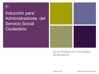 +
Inducción para
Administradores del
Servicio Social
Ciudadano




                      de los Campus del Tecnológico
                      de Monterrey




                      Febrero 2013      Dirección de Servicio Social
 