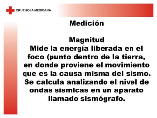 Medición
Magnitud
Mide la energía liberada en el
foco (punto dentro de la tierra,
en donde proviene el movimiento
que es la causa misma del sismo.
Se calcula analizando el nivel de
ondas sísmicas en un aparato
llamado sismógrafo.
 