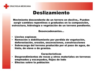 Deslizamiento
Movimiento descendente de un terrero en declive,. Pueden
surgir cambios repentinos o graduales en la composición,
estructura, hidrología o vegetación de un terreno pendiente.
Desencadenantes…
• Lluvias copiosas
• Remoción o debilitamiento por perdida de vegetación,
deforestación, erosión, excavaciones, construcciones
• Sobrecarga del terreno producida por el paso de agua, de
hielo, de nieve o de granizo.
Características
• Desprendimientos de rocas y otros materiales en terrenos
empinados y escarpados, flujos de lodo
• Efectos sobre la población
 