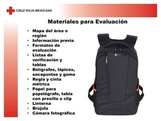 Materiales para Evaluación
• Mapa del área o
región
• Información previa
• Formatos de
evaluación
• Listas de
verificación y
tablas
• Bolígrafos, lápices,
sacapuntas y goma
• Regla y cinta
métrica
• Papel para
papelógrafo, tabla
con presilla o clip
• Linterna
• Brújula
• Cámara fotográfica
 