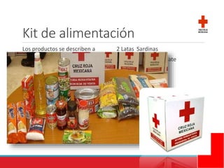 Kit de alimentación
Los productos se describen a
continuación:
1 Lt. Aceite
1 kg. Arroz
1 kg. Frijol
1 Kg. Lenteja
1 kg. Azúcar
½ Kg. Sal
2 o 3 sobres Sopa de Pasta
4 Latas Atún
2 Latas Sardinas
1 Lata Puré de Tomate
1 Lata Verduras
1 Lata Chiles
1 Frasco Café Soluble
1 Frasco Mermelada
1 Frasco Mayonesa
6 Cubos Consomé
1 Paquete Galletas
 
