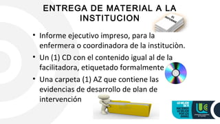 ENTREGA DE MATERIAL A LA
INSTITUCION
• Informe ejecutivo impreso, para la 
enfermera o coordinadora de la instituciòn.
• Un (1) CD con el contenido igual al de la 
facilitadora, etiquetado formalmente
• Una carpeta (1) AZ que contiene las 
evidencias de desarrollo de plan de 
intervención
 