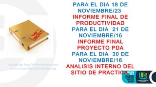 PARA EL DIA 18 DE
NOVIEMBRE/23
INFORME FINAL DE
PRODUCTIVIDAD
PARA EL DIA 21 DE
NOVIEMBRE/16
INFORME FINAL
PROYECTO PDA
PARA EL DIA 30 DE
NOVIEMBRE/16
ANALISIS INTERNO DEL
SITIO DE PRACTICA.
Tomado de: http://enfermeria.me/wp-
content/uploads/2015/02/teor.jpg
 