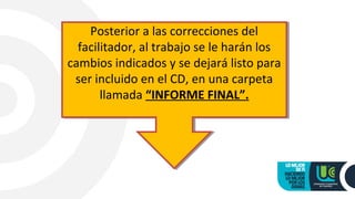 Posterior a las correcciones del
facilitador, al trabajo se le harán los
cambios indicados y se dejará listo para
ser incluido en el CD, en una carpeta
llamada “INFORME FINAL”.
Posterior a las correcciones del
facilitador, al trabajo se le harán los
cambios indicados y se dejará listo para
ser incluido en el CD, en una carpeta
llamada “INFORME FINAL”.
 
