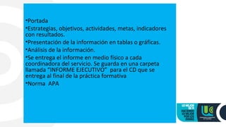 •Portada
•Estrategias, objetivos, actividades, metas, indicadores
con resultados.
•Presentación de la información en tablas o gráficas.
•Análisis de la información.
•Se entrega el informe en medio físico a cada
coordinadora del servicio. Se guarda en una carpeta
llamada “INFORME EJECUTIVO” para el CD que se
entrega al final de la práctica formativa
•Norma APA
 
