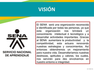 GC-F-004 V.01
VISIÓN
El SENA será una organización reconocida
e identificada por todas las personas, ya que
esta organización nos brindará un
conocimiento intelectual ó tecnológico y a
desarrollar actividades importantes. Gracias
al SENA aumentara la productividad y la
competitividad, esta actuara renovando
nuestras estrategias y conocimientos. Así
entonces obtendremos un mejoramiento
para nuestra vida. Desarrollaríamos nuestras
destrezas, aptitudes y valores, los cuales,
nos servirán para des envolvernos en
nuestro entorno e integridad.
 
