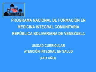 PROGRAMA NACIONAL DE FORMACIÓN EN
MEDICINA INTEGRAL COMUNITARIA
REPÚBLICA BOLIVARIANA DE VENEZUELA
UNIDAD CURRICULAR
ATENCIÓN INTEGRAL EN SALUD
(4TO AÑO)
 