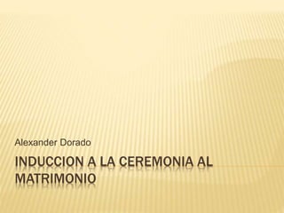 INDUCCION A LA CEREMONIA AL
MATRIMONIO
Alexander Dorado
 