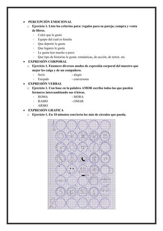 • PERCEPCIÓN EMOCIONAL
o Ejercicio 1. Liste los criterios para: regalos para su pareja; compra y venta
de libros.
- Color que le guste
- Equipo del cual es hincha
- Que deporte le gusta
- Que lugares le gusta
- Le gusta leer mucho o poco
- Qué tipo de historias le gusta: románticas, de acción, de terror, etc.
• EXPRESIÓN CORPORAL
o Ejercicio 1. Enumere diversos modos de expresión corporal del maestro que
mejor les caiga y de un compañero.
- Serio - alegre
- Enojado - conversona
• EXPRESIÓN VERBAL
o Ejercicio 1. Con base en la palabra AMOR escriba todos las que pueden
formarse intercambiando sus 4 letras.
- ROMA - MORA
- RAMO - OMAR
- ARMO
• EXPRESIÓN GRAFICA
o Ejercicio 1. En 10 minutos convierta los más de círculos que pueda.
 