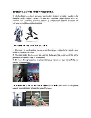 DIFERENCIA ENTRE ROBOT Y ROBOTICA.

El robot está compuesto de sensores que reciben datos de entrada y pueden estar
conectados al computador y la robótica es un conjunto de conocimientos teóricos y
pacticos que permitan concebir, realizar y automatizar sistema basados en
estructuras metálicas poli articuladas.




LAS TRES LEYES DE LA ROBOTICA.

1. Un robot no puede actuar contra un ser humano o, mediante la inacción, que
un ser humano sufra daños.
2. Un robot debe de obedecer las órdenes dadas por los seres humanos, salvo
que estén en conflicto con la primera ley.
3. Un robot debe proteger su propia existencia, a no ser que esté en conflicto con
las dos primeras leyes.




LA PRIMERA LEY ROBOTICA CONSISTE EN: que un robot no puede
agredir o desobedecer a las órdenes del humano.
 
