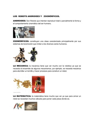 LOS ROBOTS ANDROIDES Y ZOOMÓRFICOS.

ANDROIDES: Son Robots que intentan reproducir total o parcialmente la forma y
el comportamiento cinemático del ser humano.




ZOOMÓRFICOS: constituyen una clase caracterizada principalmente por sus
sistemas de locomoción que imitan a los diversos seres humanos.




LA MECANICA: la mecánica tiene que ver mucho con la robótica ya que se
necesita el ensamble de algunos mecanismos, por ejemplo, se necesita mecánica
para atornillar un tornillo y hacer procesos para construir un robot.




LA MATEMATICA: la matemática tiene mucho que ver ya que para armar un
robot se necesitan muchos cálculos para poner cada pieza donde es.
 