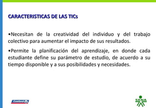 CARACTERISTICAS DE LAS TICs Necesitan de la creatividad del individuo y del trabajo colectivo para aumentar el impacto de sus resultados. Permite la planificación del aprendizaje, en donde cada estudiante define su parámetro de estudio, de acuerdo a su tiempo disponible y a sus posibilidades y necesidades. 