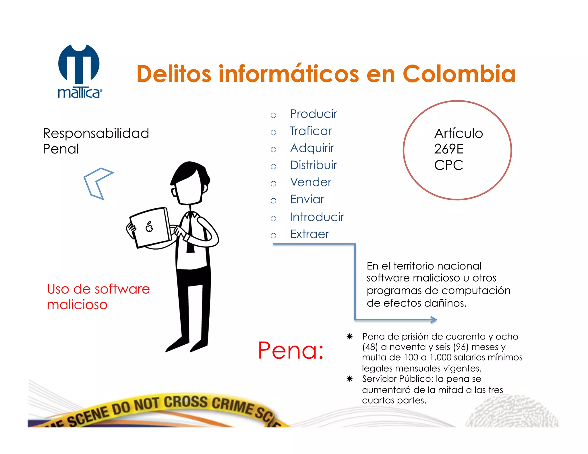 o  Producir
o  Traficar
o  Adquirir
o  Distribuir
o  Vender
o  Enviar
o  Introducir
o  Extraer
Responsabilidad
Penal
Artículo
269E
CPC
En el territorio nacional
software malicioso u otros
programas de computación
de efectos dañinos.
Pena:
­  Pena de prisión de cuarenta y ocho
(48) a noventa y seis (96) meses y
multa de 100 a 1.000 salarios mínimos
legales mensuales vigentes.
­  Servidor Público: la pena se
aumentará de la mitad a las tres
cuartas partes.
	
  
Delitos informáticos en Colombia
Uso de software
malicioso
 