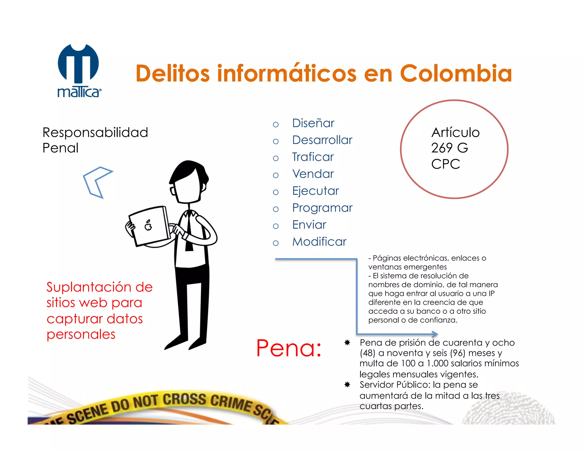 o  Diseñar
o  Desarrollar
o  Traficar
o  Vendar
o  Ejecutar
o  Programar
o  Enviar
o  Modificar
Responsabilidad
Penal
Artículo
269 G
CPC
Pena: ­  Pena de prisión de cuarenta y ocho
(48) a noventa y seis (96) meses y
multa de 100 a 1.000 salarios mínimos
legales mensuales vigentes.
­  Servidor Público: la pena se
aumentará de la mitad a las tres
cuartas partes.
	
  
Delitos informáticos en Colombia
Suplantación de
sitios web para
capturar datos
personales
- Páginas electrónicas, enlaces o
ventanas emergentes
- El sistema de resolución de
nombres de dominio, de tal manera
que haga entrar al usuario a una IP
diferente en la creencia de que
acceda a su banco o a otro sitio
personal o de confianza.
 
