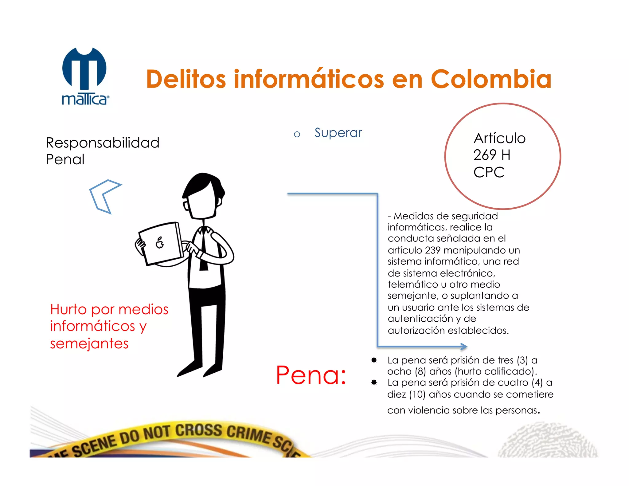 o  Superar
Responsabilidad
Penal
Artículo
269 H
CPC
Pena:
­  La pena será prisión de tres (3) a
ocho (8) años (hurto calificado).
­  La pena será prisión de cuatro (4) a
diez (10) años cuando se cometiere
con violencia sobre las personas.	
  
Delitos informáticos en Colombia
Hurto por medios
informáticos y
semejantes
- Medidas de seguridad
informáticas, realice la
conducta señalada en el
artículo 239 manipulando un
sistema informático, una red
de sistema electrónico,
telemático u otro medio
semejante, o suplantando a
un usuario ante los sistemas de
autenticación y de
autorización establecidos.
 