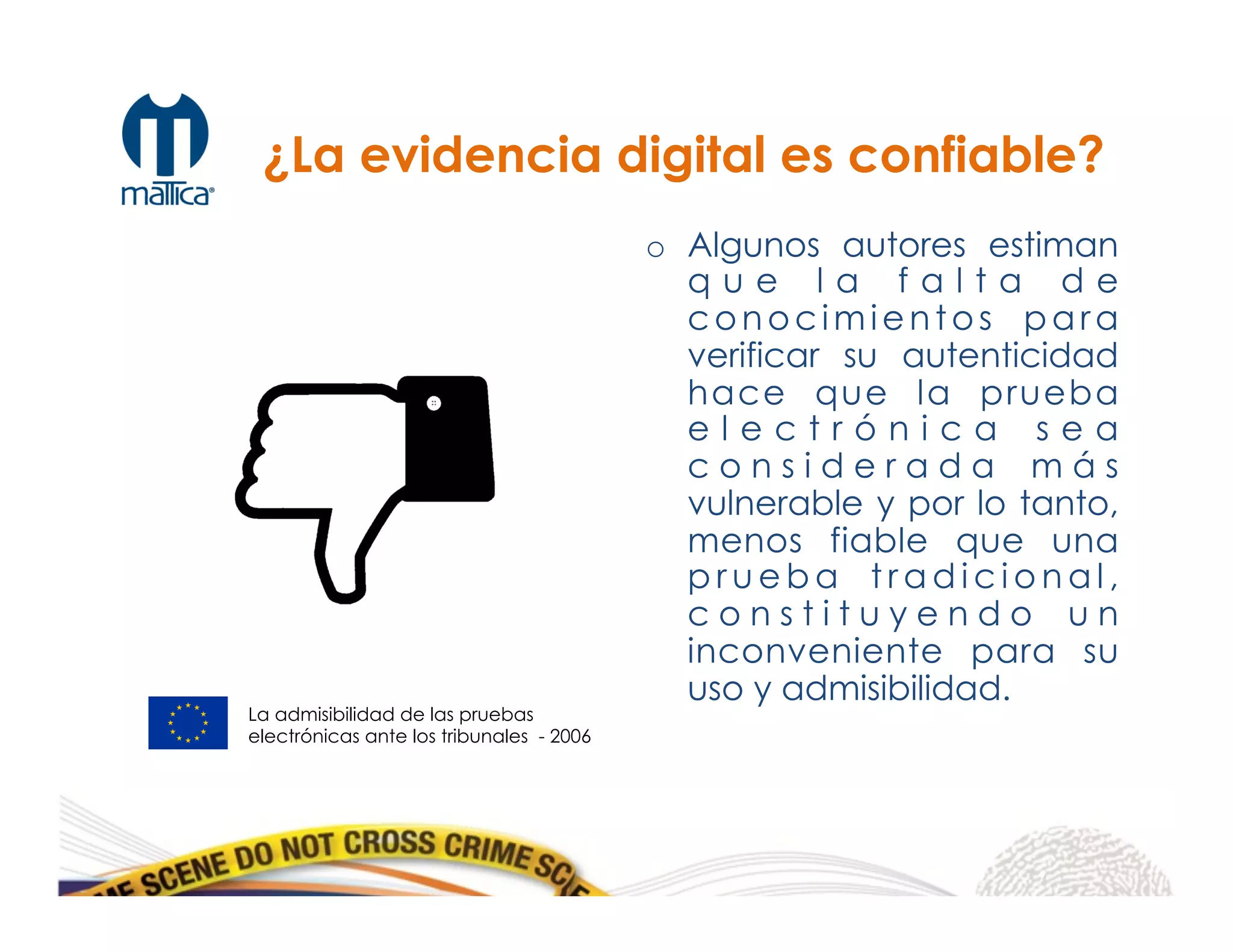 o  Algunos autores estiman
q u e l a f a l t a d e
conocimientos para
verificar su autenticidad
hace que la prueba
e l e c t r ó n i c a s e a
c o n s i d e r a d a m á s
vulnerable y por lo tanto,
menos fiable que una
p r u e b a t r a d i c i o n a l ,
c o n s t i t u y e n d o u n
inconveniente para su
uso y admisibilidad.
La admisibilidad de las pruebas
electrónicas ante los tribunales - 2006
¿La evidencia digital es confiable?
 