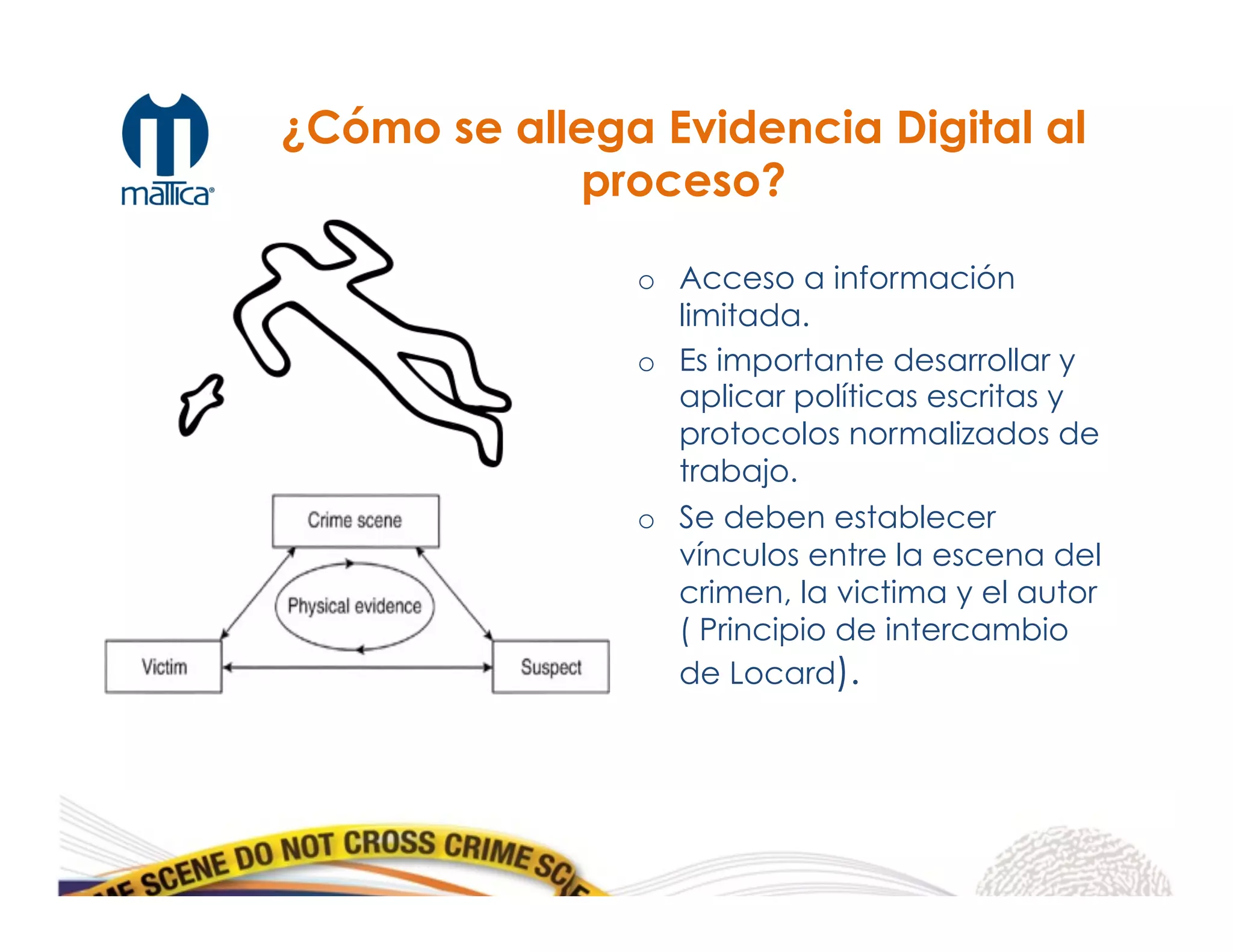o  Acceso a información
limitada.
o  Es importante desarrollar y
aplicar políticas escritas y
protocolos normalizados de
trabajo.
o  Se deben establecer
vínculos entre la escena del
crimen, la victima y el autor
( Principio de intercambio
de Locard).
¿Cómo se allega Evidencia Digital al
proceso?
 