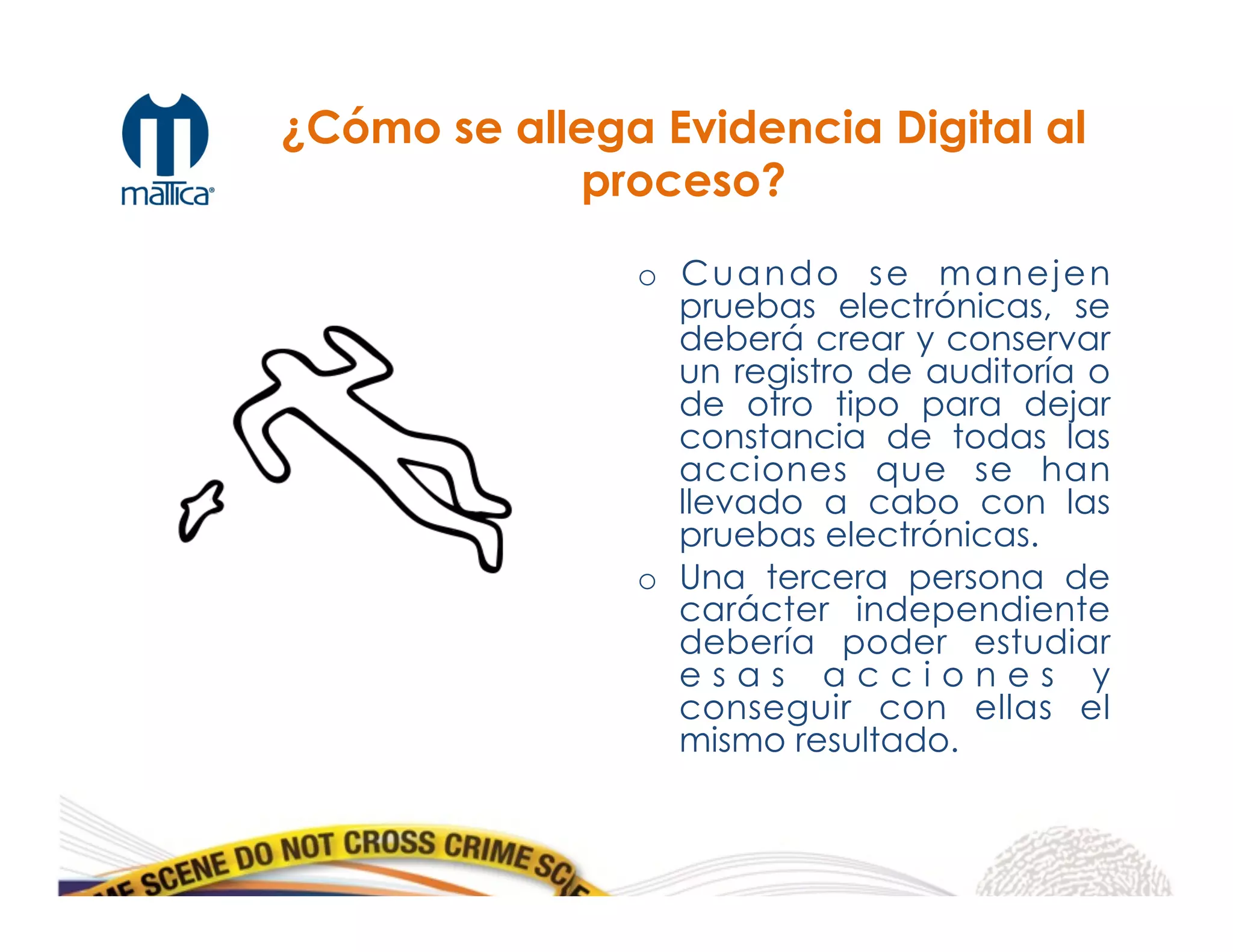 o  Cuando se manejen
pruebas electrónicas, se
deberá crear y conservar
un registro de auditoría o
de otro tipo para dejar
constancia de todas las
acciones que se han
llevado a cabo con las
pruebas electrónicas.
o  Una tercera persona de
carácter independiente
debería poder estudiar
e s a s a c c i o n e s y
conseguir con ellas el
mismo resultado.
¿Cómo se allega Evidencia Digital al
proceso?
 